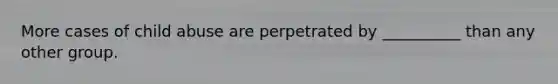 More cases of child abuse are perpetrated by __________ than any other group.