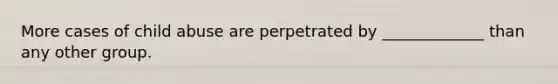 More cases of child abuse are perpetrated by _____________ than any other group.