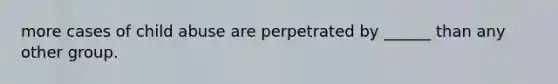 more cases of child abuse are perpetrated by ______ than any other group.