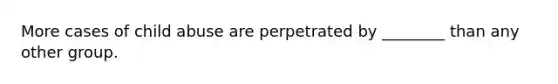 More cases of child abuse are perpetrated by ________ than any other group.