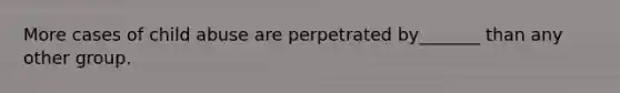 More cases of child abuse are perpetrated by_______ than any other group.