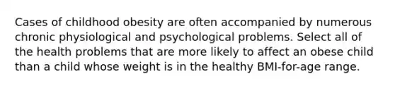 Cases of childhood obesity are often accompanied by numerous chronic physiological and psychological problems. Select all of the health problems that are more likely to affect an obese child than a child whose weight is in the healthy BMI-for-age range.