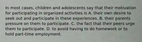 In most cases, children and adolescents say that their motivation for participating in organized activities is A. their own desire to seek out and participate in these experiences. B. their parents pressure on them to participate. C. the fact that their peers urge them to participate. D. to avoid having to do homework or to hold part-time employment.