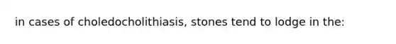 in cases of choledocholithiasis, stones tend to lodge in the: