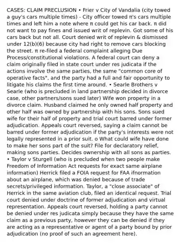 CASES: CLAIM PRECLUSION • Frier v City of Vandalia (city towed a guy's cars multiple times) - City officer towed π's cars multiple times and left him a note where π could get his car back. π did not want to pay fines and issued writ of replevin. Got some of his cars back but not all. Court denied writ of replevin & dismissed under 12(b)(6) because city had right to remove cars blocking the street. π re-filed a federal complaint alleging Due Process/constitutional violations. A federal court can deny a claim originally filed in state court under res judicata if the actions involve the same parties, the same "common core of operative facts", and the party had a full and fair opportunity to litigate his claims the first time around. • Searle Brothers v Searle (who is precluded in land partnership decided in divorce case, other partners/sons sued later) Wife won property in a divorce claim. Husband claimed he only owned half property and other half was owned by partnership with his sons. Sons sued wife for their half of property and trial court barred under former adjudication. Appeals court reversed, saying a claim cannot be barred under former adjudication if the party's interests were not legally represented in a prior suit. o What could wife have done to make her sons part of the suit? File for declaratory relief, making sons parties. Decides ownership with all sons as parties. • Taylor v Sturgell (who is precluded when two people make Freedom of Information Act requests for exact same airplane information) Herrick filed a FOIA request for FAA ifnormation about an airplane, which was denied because of trade secrets/privileged information. Taylor, a "close associate" of Herrick in the same aviation club, filed an identical request. Trial court denied under doctrine of former adjudication and virtual representation. Appeals court reversed, holding a party cannot be denied under res judicata simply because they have the same claim as a previous party, however they can be denied if they are acting as a representative or agent of a party bound by prior adjudication (no proof of such an agreement here).