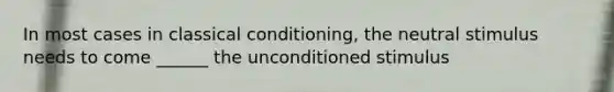 In most cases in <a href='https://www.questionai.com/knowledge/kI6awfNO2B-classical-conditioning' class='anchor-knowledge'>classical conditioning</a>, the neutral stimulus needs to come ______ the unconditioned stimulus