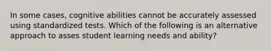 In some cases, cognitive abilities cannot be accurately assessed using standardized tests. Which of the following is an alternative approach to asses student learning needs and ability?