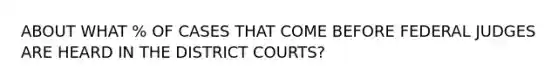 ABOUT WHAT % OF CASES THAT COME BEFORE FEDERAL JUDGES ARE HEARD IN THE DISTRICT COURTS?