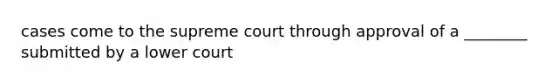 cases come to the supreme court through approval of a ________ submitted by a lower court