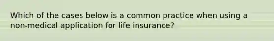 Which of the cases below is a common practice when using a non-medical application for life insurance?