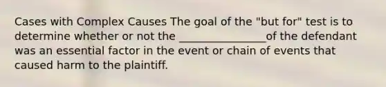 Cases with Complex Causes The goal of the "but for" test is to determine whether or not the ________________of the defendant was an essential factor in the event or chain of events that caused harm to the plaintiff.