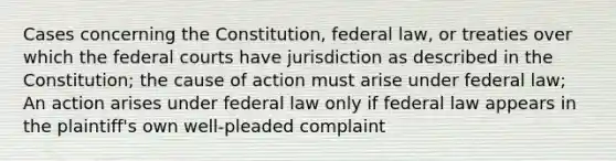 Cases concerning the Constitution, federal law, or treaties over which the <a href='https://www.questionai.com/knowledge/kzzdxYQ4u6-federal-courts' class='anchor-knowledge'>federal courts</a> have jurisdiction as described in the Constitution; the cause of action must arise under federal law; An action arises under federal law only if federal law appears in the plaintiff's own well-pleaded complaint