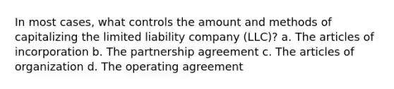 In most cases, what controls the amount and methods of capitalizing the limited liability company (LLC)? a. The articles of incorporation b. The partnership agreement c. The articles of organization d. The operating agreement