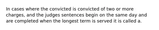 In cases where the convicted is convicted of two or more charges, and the judges sentences begin on the same day and are completed when the longest term is served it is called a.