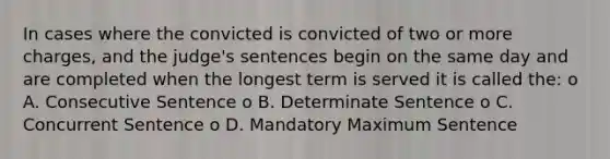 In cases where the convicted is convicted of two or more charges, and the judge's sentences begin on the same day and are completed when the longest term is served it is called the: o A. Consecutive Sentence o B. Determinate Sentence o C. Concurrent Sentence o D. Mandatory Maximum Sentence