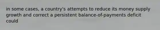 in some cases, a country's attempts to reduce its money supply growth and correct a persistent balance-of-payments deficit could