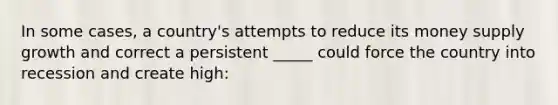 In some cases, a country's attempts to reduce its money supply growth and correct a persistent _____ could force the country into recession and create high: