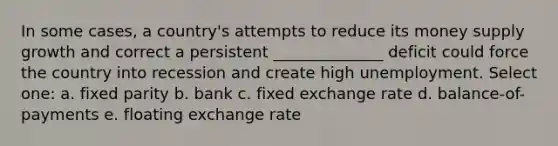 In some cases, a country's attempts to reduce its money supply growth and correct a persistent ______________ deficit could force the country into recession and create high unemployment. Select one: a. fixed parity b. bank c. fixed exchange rate d. balance-of-payments e. floating exchange rate