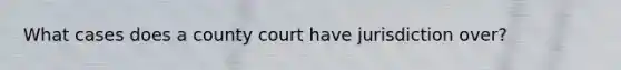 What cases does a county court have jurisdiction over?