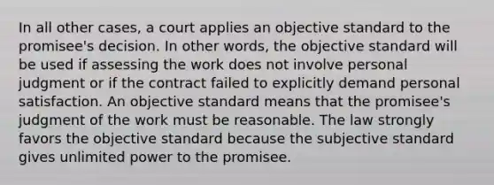 In all other cases, a court applies an objective standard to the promisee's decision. In other words, the objective standard will be used if assessing the work does not involve personal judgment or if the contract failed to explicitly demand personal satisfaction. An objective standard means that the promisee's judgment of the work must be reasonable. The law strongly favors the objective standard because the subjective standard gives unlimited power to the promisee.