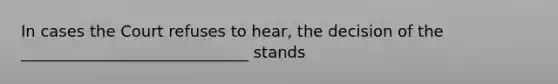 In cases the Court refuses to hear, the decision of the _____________________________ stands