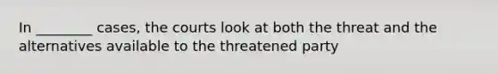 In ________ cases, the courts look at both the threat and the alternatives available to the threatened party