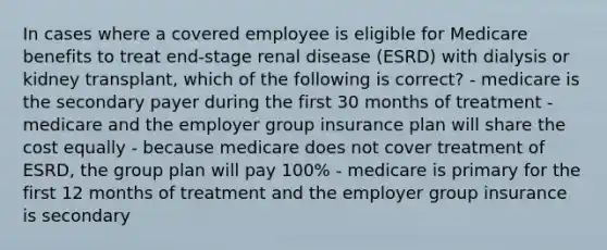 In cases where a covered employee is eligible for Medicare benefits to treat end-stage renal disease (ESRD) with dialysis or kidney transplant, which of the following is correct? - medicare is the secondary payer during the first 30 months of treatment - medicare and the employer group insurance plan will share the cost equally - because medicare does not cover treatment of ESRD, the group plan will pay 100% - medicare is primary for the first 12 months of treatment and the employer group insurance is secondary