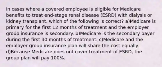 in cases where a covered employee is eligible for Medicare benefits to treat end-stage renal disease (ESRD) with dialysis or kidney transplant, which of the following is correct? a)Medicare is primary for the first 12 months of treatment and the employer group insurance is secondary. b)Medicare is the secondary payer during the first 30 months of treatment. c)Medicare and the employer group insurance plan will share the cost equally. d)Because Medicare does not cover treatment of ESRD, the group plan will pay 100%.