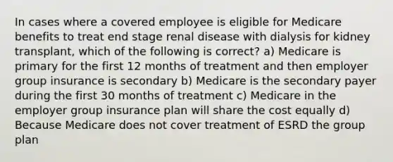 In cases where a covered employee is eligible for Medicare benefits to treat end stage renal disease with dialysis for kidney transplant, which of the following is correct? a) Medicare is primary for the first 12 months of treatment and then employer group insurance is secondary b) Medicare is the secondary payer during the first 30 months of treatment c) Medicare in the employer group insurance plan will share the cost equally d) Because Medicare does not cover treatment of ESRD the group plan