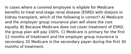 In cases where a covered employee is eligible for Medicare benefits to treat end-stage renal disease (ESRD) with dialysis or kidney transplant, which of the following is correct? A) Medicare and the employer group insurance plan will share the cost equally. B) Because Medicare does not cover treatment of ESRD, the group plan will pay 100%. C) Medicare is primary for the first 12 months of treatment and the employer group insurance is secondary. D) Medicare is the secondary payer during the first 30 months of treatment.