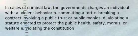 In cases of criminal law, the governments charges an individual with: a. violent behavior b. committing a tort c. breaking a contract involving a public trust or public monies. d. violating a statute enacted to protect the public health, safety, morals, or welfare e. violating the constitution