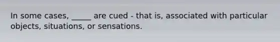 In some cases, _____ are cued - that is, associated with particular objects, situations, or sensations.