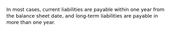 In most cases, current liabilities are payable within one year from the balance sheet date, and long-term liabilities are payable in more than one year.