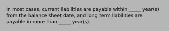 In most cases, current liabilities are payable within _____ year(s) from the balance sheet date, and long-term liabilities are payable in more than _____ year(s).