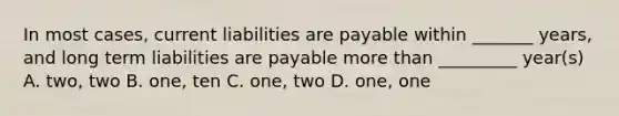 In most cases, current liabilities are payable within _______ years, and long term liabilities are payable <a href='https://www.questionai.com/knowledge/keWHlEPx42-more-than' class='anchor-knowledge'>more than</a> _________ year(s) A. two, two B. one, ten C. one, two D. one, one