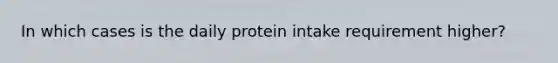 In which cases is the daily protein intake requirement higher?