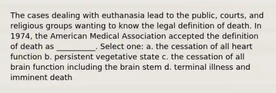 The cases dealing with euthanasia lead to the public, courts, and religious groups wanting to know the legal definition of death. In 1974, the American Medical Association accepted the definition of death as __________. Select one: a. the cessation of all heart function b. persistent vegetative state c. the cessation of all brain function including the brain stem d. terminal illness and imminent death