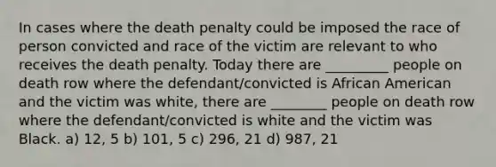 In cases where the death penalty could be imposed the race of person convicted and race of the victim are relevant to who receives the death penalty. Today there are _________ people on death row where the defendant/convicted is African American and the victim was white, there are ________ people on death row where the defendant/convicted is white and the victim was Black. a) 12, 5 b) 101, 5 c) 296, 21 d) 987, 21