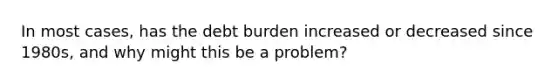 In most cases, has the debt burden increased or decreased since 1980s, and why might this be a problem?