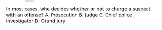 In most cases, who decides whether or not to charge a suspect with an offense? A. Prosecution B. Judge C. Chief police investigator D. Grand jury