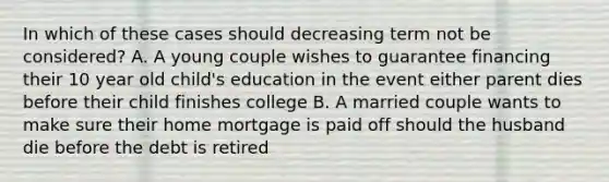 In which of these cases should decreasing term not be considered? A. A young couple wishes to guarantee financing their 10 year old child's education in the event either parent dies before their child finishes college B. A married couple wants to make sure their home mortgage is paid off should the husband die before the debt is retired