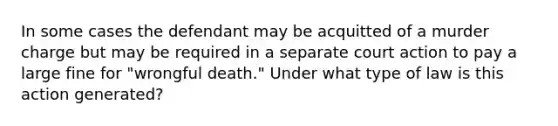 In some cases the defendant may be acquitted of a murder charge but may be required in a separate court action to pay a large fine for "wrongful death." Under what type of law is this action generated?