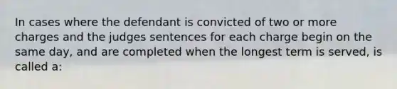 In cases where the defendant is convicted of two or more charges and the judges sentences for each charge begin on the same day, and are completed when the longest term is served, is called a: