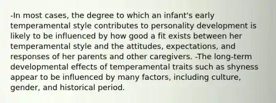 -In most cases, the degree to which an infant's early temperamental style contributes to personality development is likely to be influenced by how good a fit exists between her temperamental style and the attitudes, expectations, and responses of her parents and other caregivers. -The long-term developmental effects of temperamental traits such as shyness appear to be influenced by many factors, including culture, gender, and historical period.