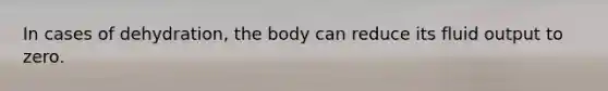 In cases of dehydration, the body can reduce its fluid output to zero.