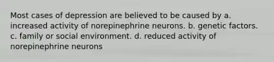 Most cases of depression are believed to be caused by a. increased activity of norepinephrine neurons. b. genetic factors. c. family or social environment. d. reduced activity of norepinephrine neurons