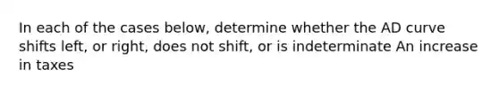 In each of the cases below, determine whether the AD curve shifts left, or right, does not shift, or is indeterminate An increase in taxes