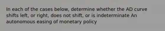 In each of the cases below, determine whether the AD curve shifts left, or right, does not shift, or is indeterminate An autonomous easing of monetary policy