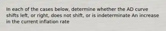 In each of the cases below, determine whether the AD curve shifts left, or right, does not shift, or is indeterminate An increase in the current inflation rate