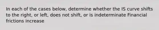 In each of the cases below, determine whether the IS curve shifts to the right, or left, does not shift, or is indeterminate Financial frictions increase